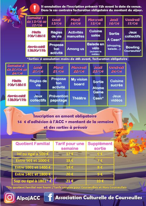Si annulation de l'inscription prévenir 72h avant la date de venue.
Dans le cas contraire facturation obligatoire du montant du séjour.

Semaine 1 du 13/04 au 17/04

Matin 10h/12h15
Après-midi 13h30/17h

Lundi 13/04
Matin : Règles de vie
Après-midi : Propose ton activité

Mardi 14/04
Matin : Activités manuelles
Après-midi : Among us

Mercredi 15/04
Matin : Cuisine salée
Après-midi : Balade en vélo (suivant la météo)

Jeudi 16/04
Sortie À Caen* (shopping, balade…)

Vendredi 17/04
Matin : Jeux collectifs
Après-midi : Bowling Courseulles*

*Sorties : si annulation moins de 48h avant, facturation obligatoire

Semaine 2 du 20/04 au 24/04

Matin 10h/12h15
Après-midi 13h30/17h

Lundi 20/04
Matin : Règles de vie
Après-midi : Jeux collectifs

Mardi 21/04
Matin : Propose ton activité
Après-midi : Prévention papotage

Mercredi 22/04
Matin : My vision board
Après-midi : Théâtre

Jeudi 23/04
Sortie Atome Game Caen*

Vendredi 24/04
Matin : Cuisine sucrée
Après-midi : Jeux vidéos

Inscription en amont obligatoire
14 € d’adhésion à l’ACC + montant de la semaine
et des sorties à prévoir

Quotient Familial | Tarif pour une semaine | Supplément sortie

Inf ou égal à 500 € | 17 € | 6 €
Entre 501 et 1000 € | 18 € | 7 €
Entre 1001 et 1400 € | 19 € | 8 €
Entre 1401 et 1800 € | 20 € | 9 €
Sup ou égal à 1801* € | 21 € | 10 €

*Ou quotient familial non fourni / Tarifs uniques pour Courseullais et Hors Courseullais

AlpajACC
Association Culturelle de Courseulles