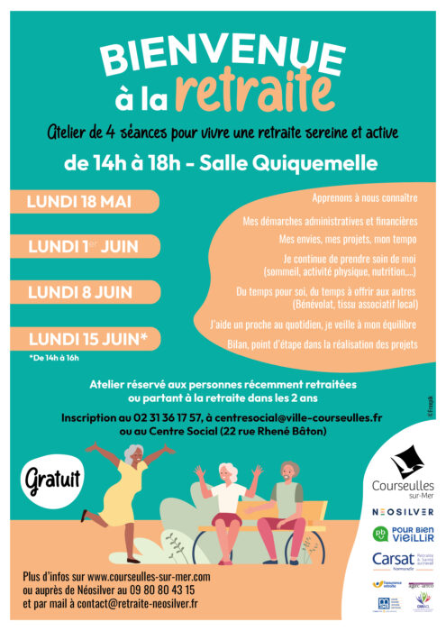 BIENVENUE à la retraite

Atelier de 4 séances pour vivre une retraite sereine et active

de 14h à 18h – Salle Quiquemelle

LUNDI 18 MAI
LUNDI 1er JUIN
LUNDI 8 JUIN
LUNDI 15 JUIN*
*De 14h à 16h

Apprenons à nous connaître
Mes démarches administratives et financières
Mes envies, mes projets, mon tempo
Je continue de prendre soin de moi
(sommeil, activité physique, nutrition,…)
Du temps pour soi, du temps à offrir aux autres
(Bénévolat, tissu associatif local)
J’aide un proche au quotidien, je veille à mon équilibre
Bilan, point d’étape dans la réalisation des projets

Atelier réservé aux personnes récemment retraitées
ou partant à la retraite dans les 2 ans

Inscription au 02 31 36 17 57, à centresocial@ville-courseulles.fr

ou au Centre Social (22 rue Rhéné Bâton)

Gratuit

Plus d’infos sur www.courseulles-sur-mer.com

ou auprès de Néosilver au 09 80 80 43 15
et par mail à contact@retraite-neosilver.fr

Courseulles-sur-Mer
NEOSILVER
POUR BIEN VIEILLIR
Carsat Normandie
Retraite & Santé au travail
L’Assurance retraite
Agirc-Arrco
MSA
CNRACL